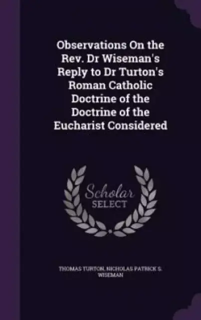 Observations on the REV. Dr Wiseman's Reply to Dr Turton's Roman Catholic Doctrine of the Doctrine of the Eucharist Considered