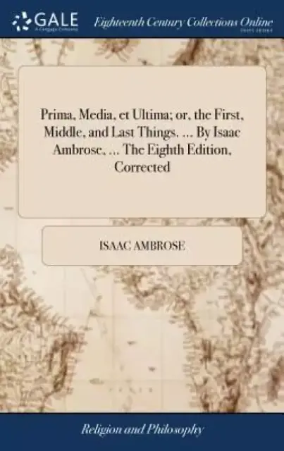 Prima, Media, Et Ultima; Or, the First, Middle, and Last Things. ... by Isaac Ambrose, ... the Eighth Edition, Corrected