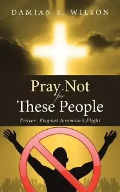 Pray Not for These People: Prayer: Prophet Jeremiah's Plight