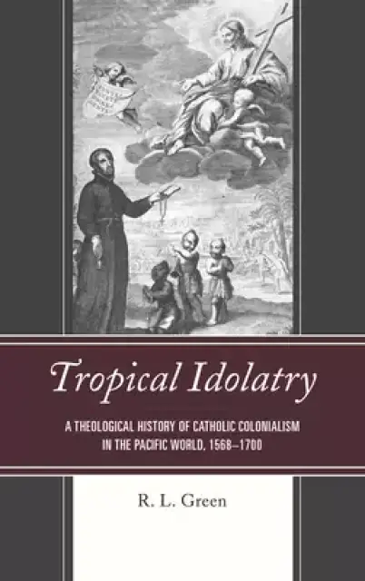 Tropical Idolatry: A Theological History of Catholic Colonialism in the Pacific World, 1568-1700