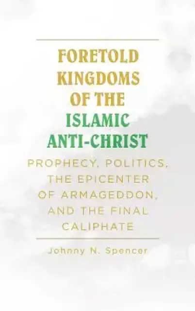 Foretold Kingdoms of the Islamic Anti-Christ  : Prophecy, Politics, the Epicenter of Armageddon,  and the Final Caliphate
