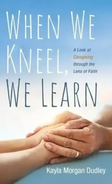 When We Kneel, We Learn: A Look at Caregiving Through the Lens of Faith
