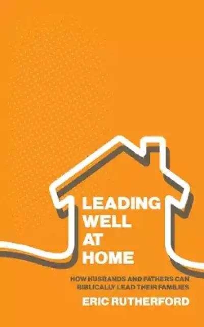 Leading Well at Home: How Husbands and Fathers Can Biblically Lead Their Families
