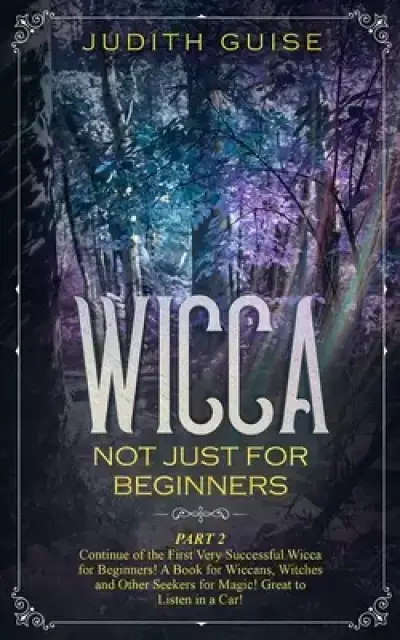 Wicca: Not Just for Beginners. Part 2 - Continue of the First Very Successful Wicca for Beginners! A Book for Wiccans, Witches and Other Seekers for M