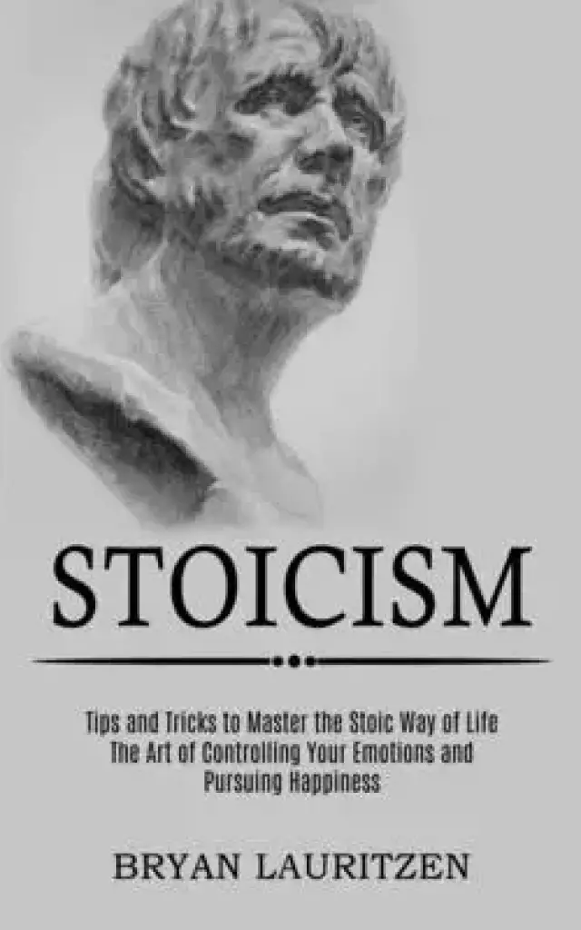 Stoicism: The Art of Controlling Your Emotions and Pursuing Happiness (Tips and Tricks to Master the Stoic Way of Life)