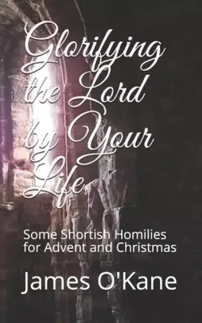 Glorifying the Lord by Your Life: Some Shortish Homilies for Advent and Christmas