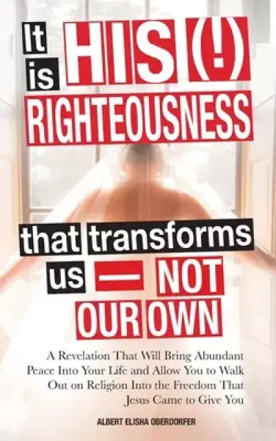 It Is His (!) Righteousness That Transforms Us-Not Our Own: A Revelation That Will Bring Abundant Peace Into Your Life and Allow You to Walk out on Re