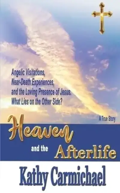 Heaven and the Afterlife: Angelic Visitations, Near-Death Experiences, and the Loving Presence of Jesus. What Lies on the Other Side? A True Sto