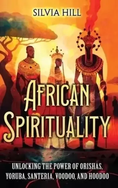 African Spirituality : Unlocking the Power of Orishas, Yoruba, Santeria, Voodoo, and Hoodoo