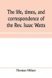 The life, times, and correspondence of the Rev. Isaac Watts