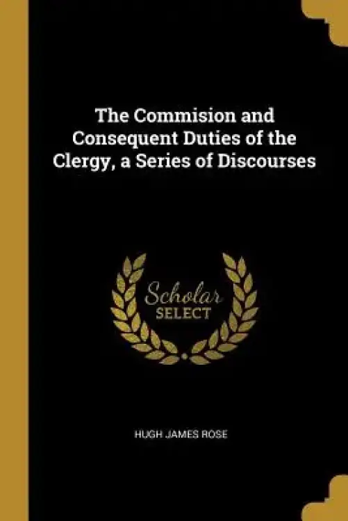 The Commision and Consequent Duties of the Clergy, a Series of Discourses