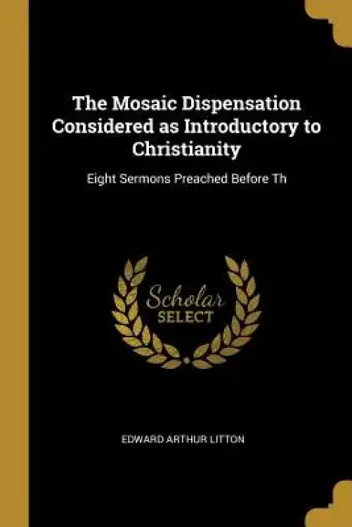 The Mosaic Dispensation Considered as Introductory to Christianity: Eight Sermons Preached Before Th