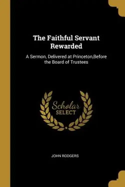 The Faithful Servant Rewarded: A Sermon, Delivered at Princeton, Before the Board of Trustees