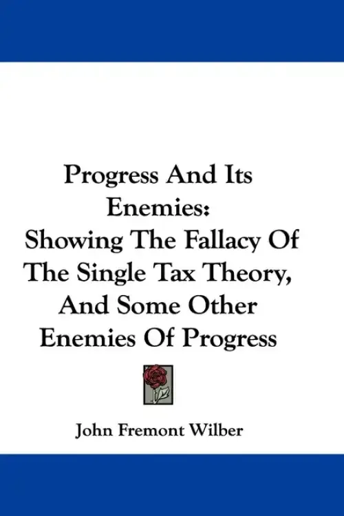 Progress And Its Enemies: Showing The Fallacy Of The Single Tax Theory, And Some Other Enemies Of Progress