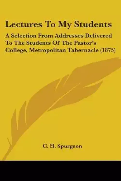 Lectures To My Students: A Selection From Addresses Delivered To The Students Of The Pastor's College, Metropolitan Tabernacle (1875)