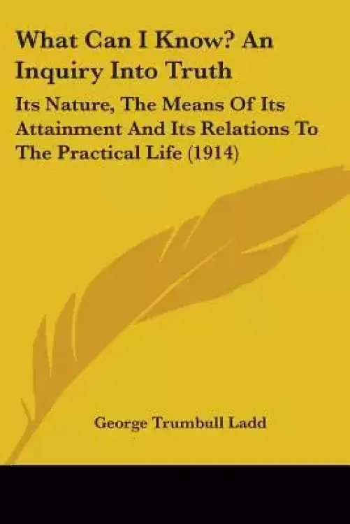 What Can I Know? An Inquiry Into Truth: Its Nature, The Means Of Its Attainment And Its Relations To The Practical Life (1914)