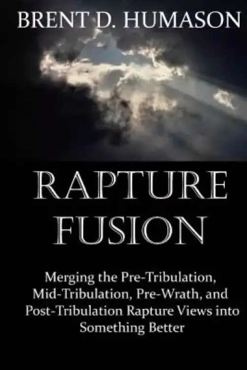 Rapture Fusion: Merging the Pre-Tribulation, Mid-Tribulation, Pre-Wrath, and Post-Tribulation Rapture Views into Something Better