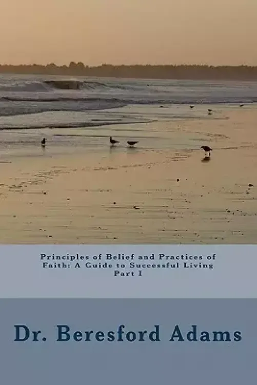Principles Of Belief And Practices Of Faith: A Guide To Successful Living Part I