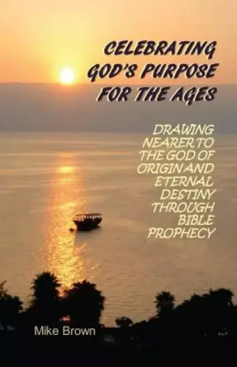 Celebrating God's Purpose For the Ages: Drawing Nearer to the God of Origin and Eternal Destiny Through Bible Prophecy