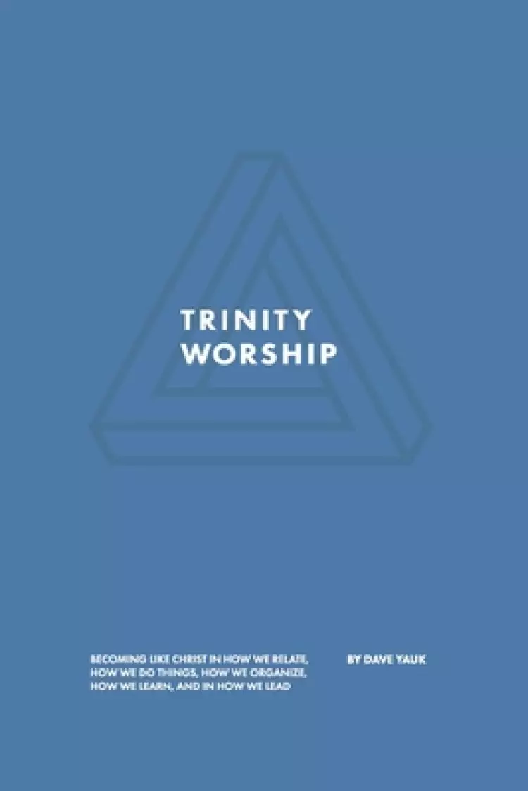 Trinity Worship: Becoming Like Christ in How We Relate, How We Do Things, How We Organize, How We Learn, And How We Lead