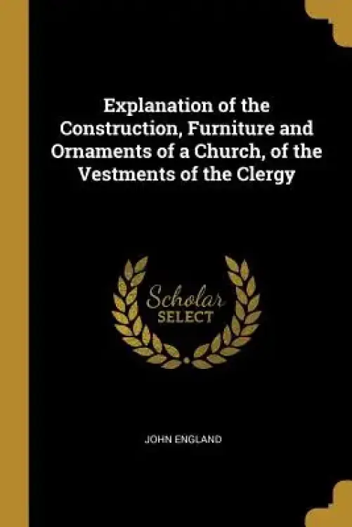 Explanation of the Construction, Furniture and Ornaments of a Church, of the Vestments of the Clergy