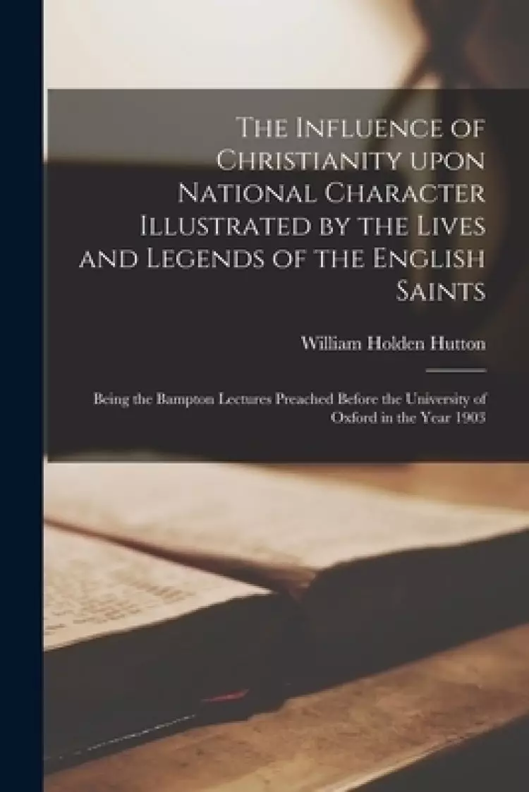 The Influence of Christianity Upon National Character Illustrated by the Lives and Legends of the English Saints: Being the Bampton Lectures Preached