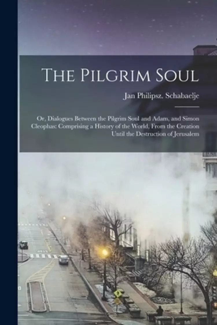 The The Pilgrim Soul : or, Dialogues Between the Pilgrim Soul and Adam, and Simon Cleophas: Comprising a History of the World, From the Creation Until