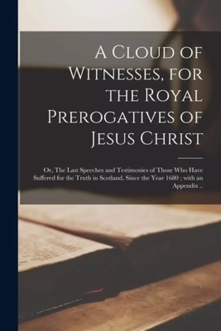 A Cloud of Witnesses, for the Royal Prerogatives of Jesus Christ : or, The Last Speeches and Testimonies of Those Who Have Suffered for the Truth in S