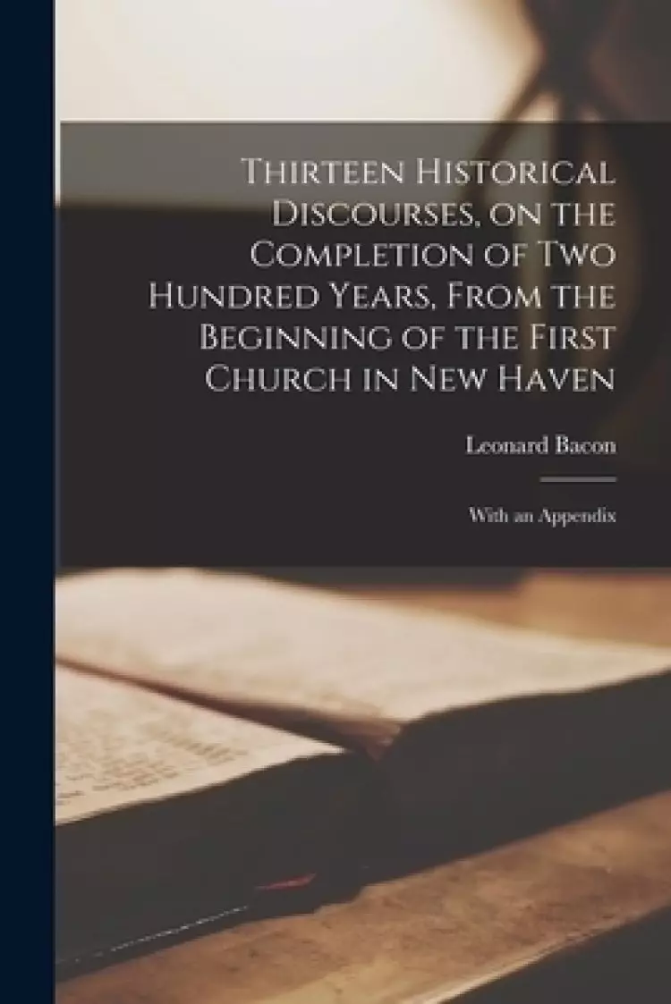 Thirteen Historical Discourses, on the Completion of Two Hundred Years, From the Beginning of the First Church in New Haven : With an Appendix