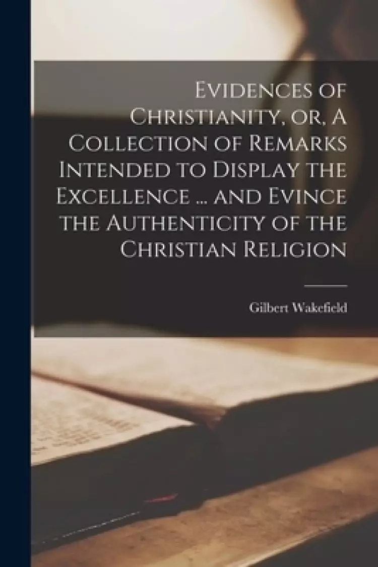 Evidences of Christianity, or, A Collection of Remarks Intended to Display the Excellence ... and Evince the Authenticity of the Christian Religion