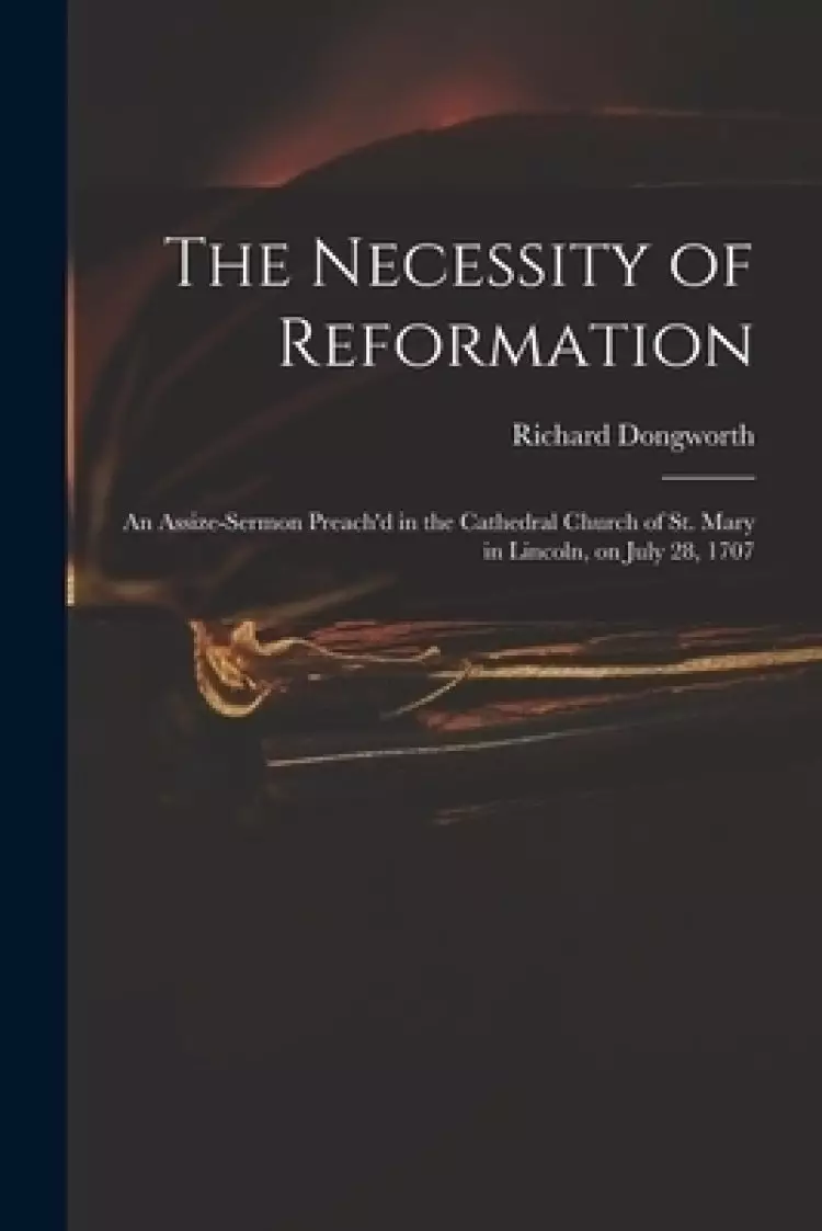The Necessity of Reformation : an Assize-sermon Preach'd in the Cathedral Church of St. Mary in Lincoln, on July 28, 1707