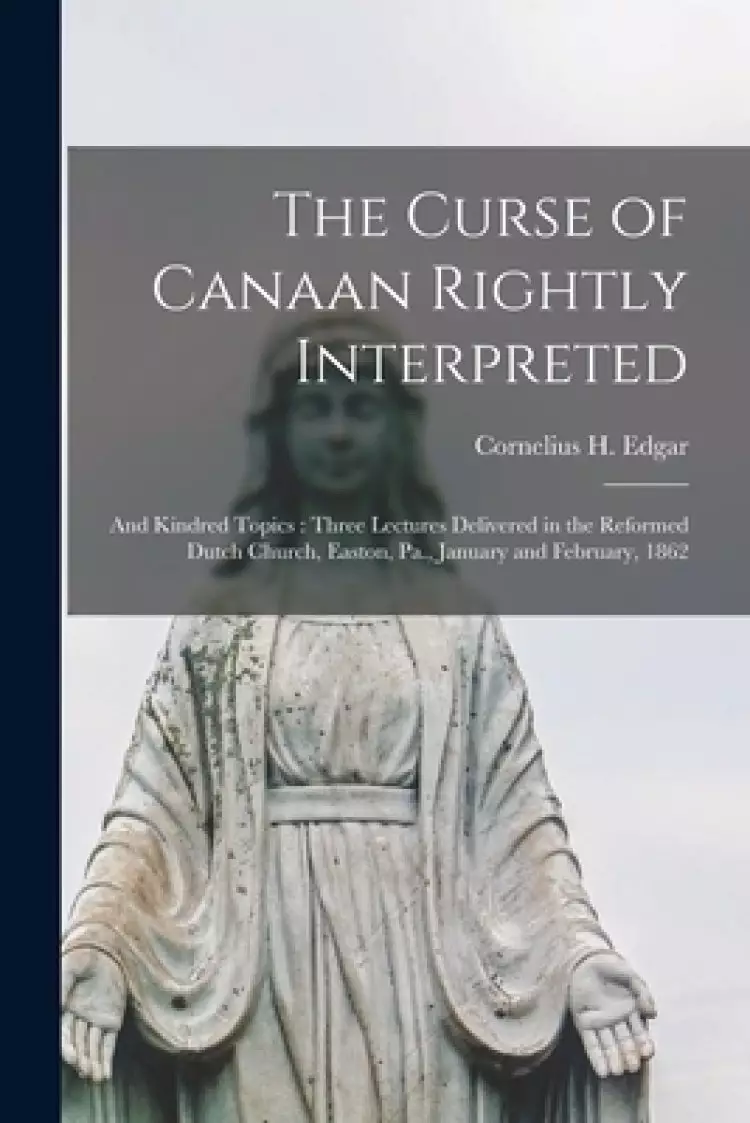 The Curse of Canaan Rightly Interpreted : and Kindred Topics : Three Lectures Delivered in the Reformed Dutch Church, Easton, Pa., January and Februar