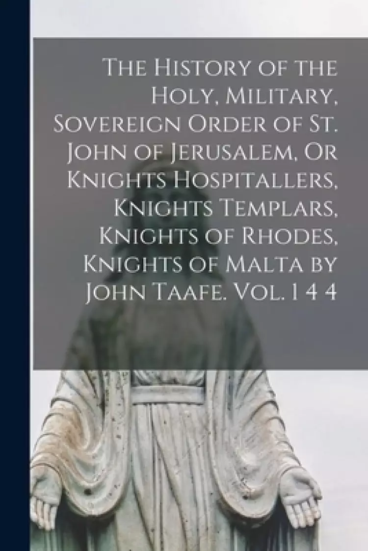 The History of the Holy, Military, Sovereign Order of St. John of Jerusalem, Or Knights Hospitallers, Knights Templars, Knights of Rhodes, Knights of