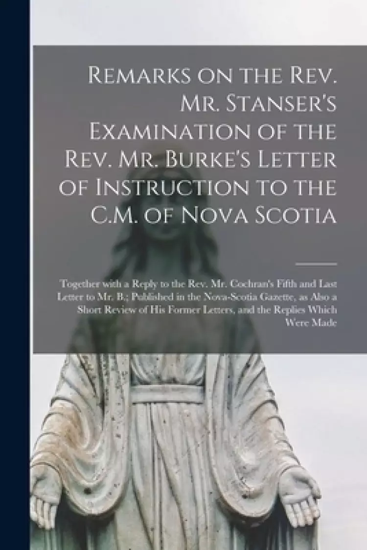Remarks on the Rev. Mr. Stanser's Examination of the Rev. Mr. Burke's Letter of Instruction to the C.M. of Nova Scotia [microform] : Together With a R