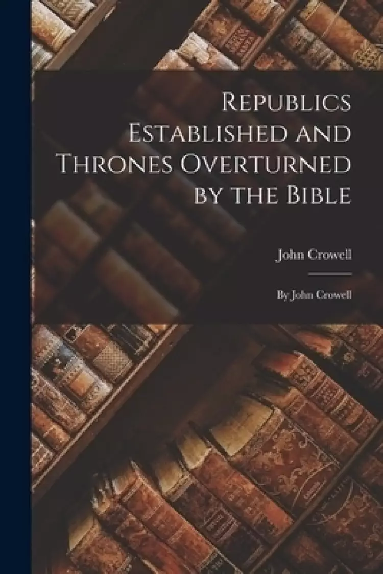 Republics Established and Thrones Overturned by the Bible : by John Crowell