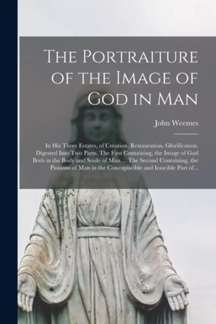 The Portraiture of the Image of God in Man : in His Three Estates, of Creation, Restauration, Glorification. Digested Into Two Parts. The First Contai