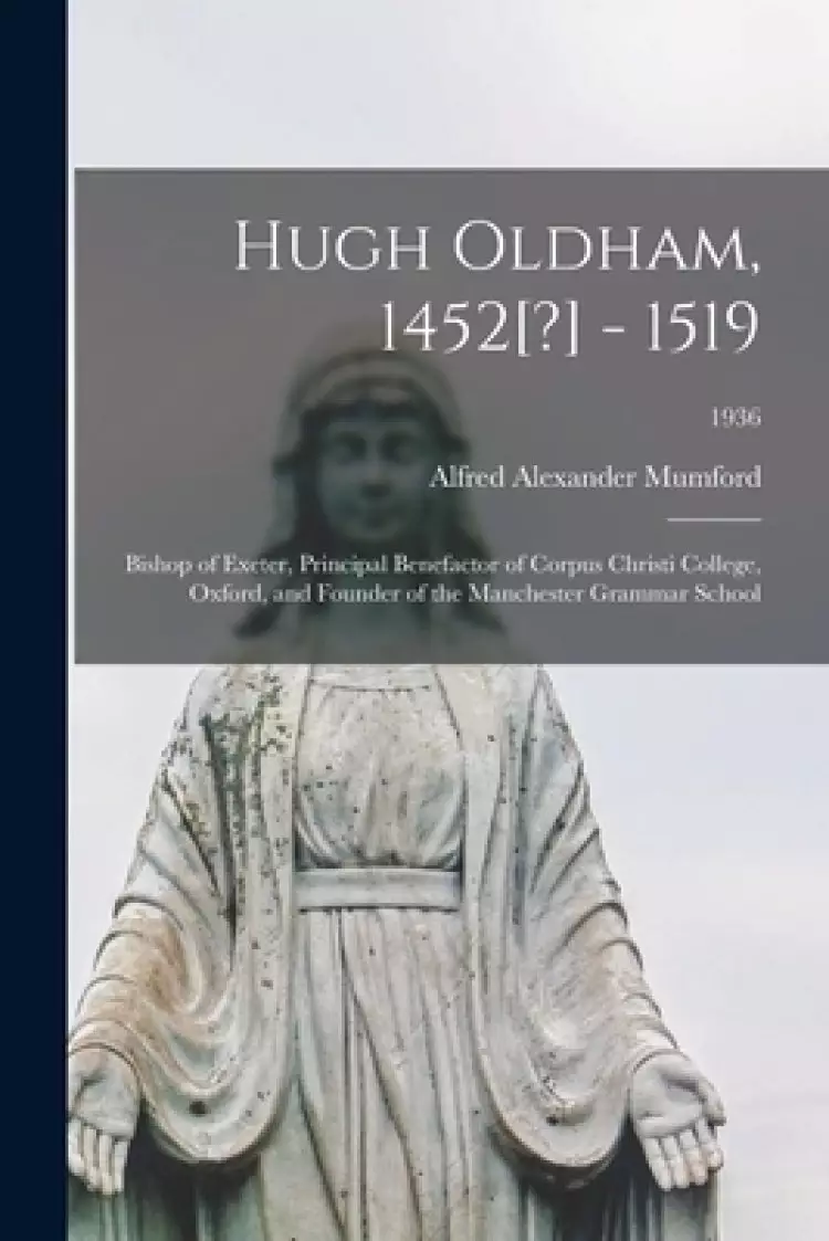 Hugh Oldham, 1452[?] - 1519: Bishop of Exeter, Principal Benefactor of Corpus Christi College, Oxford, and Founder of the Manchester Grammar School