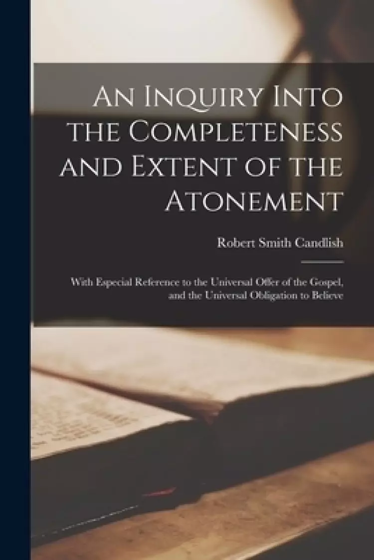 An Inquiry Into the Completeness and Extent of the Atonement : With Especial Reference to the Universal Offer of the Gospel, and the Universal Obligat