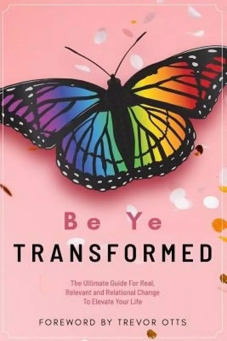 Be Ye Transformed: The Ultimate Guide For Real, Relevant, and Relational Change To Elevate Your Life