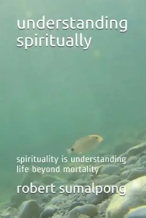 Understanding Spiritually: Spirituality Is Understanding Life Beyond Mortality