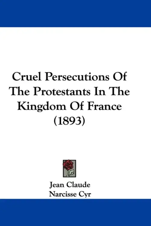 Cruel Persecutions Of The Protestants In The Kingdom Of France (1893)