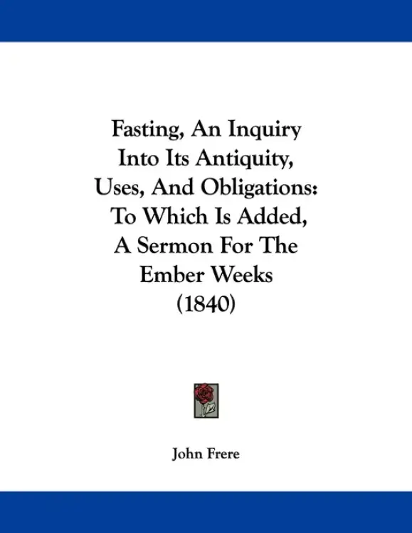 Fasting, An Inquiry Into Its Antiquity, Uses, And Obligations: To Which Is Added, A Sermon For The Ember Weeks (1840)