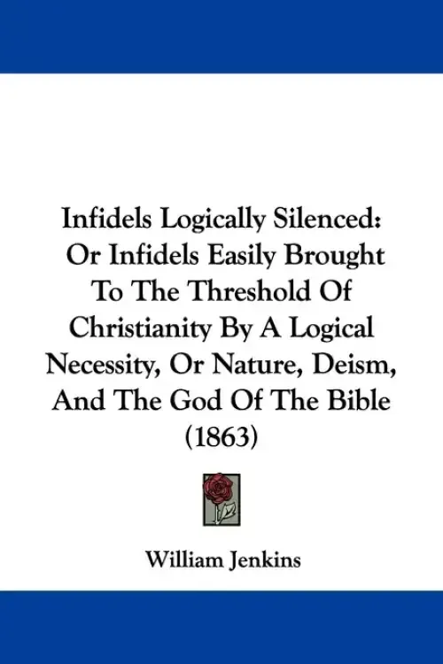 Infidels Logically Silenced: Or Infidels Easily Brought To The Threshold Of Christianity By A Logical Necessity, Or Nature, Deism, And The God Of T
