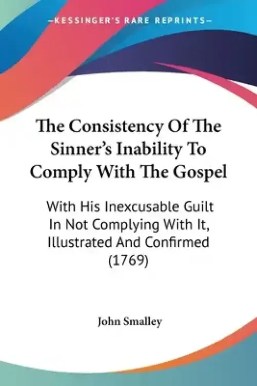 The Consistency Of The Sinner's Inability To Comply With The Gospel: With His Inexcusable Guilt In Not Complying With It, Illustrated And Confirmed (