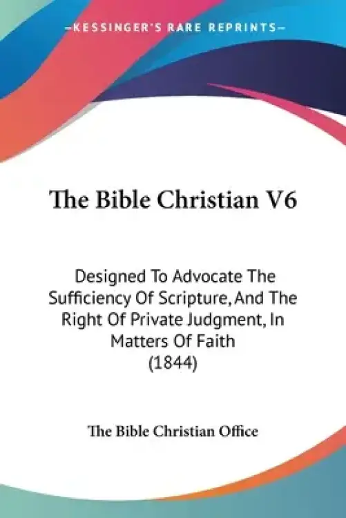 The Bible Christian V6: Designed To Advocate The Sufficiency Of Scripture, And The Right Of Private Judgment, In Matters Of Faith (1844)