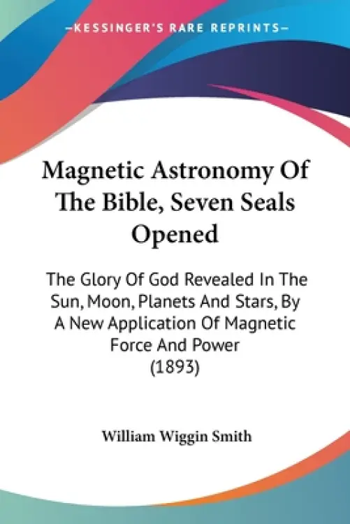 Magnetic Astronomy Of The Bible, Seven Seals Opened: The Glory Of God Revealed In The Sun, Moon, Planets And Stars, By A New Application Of Magnetic F