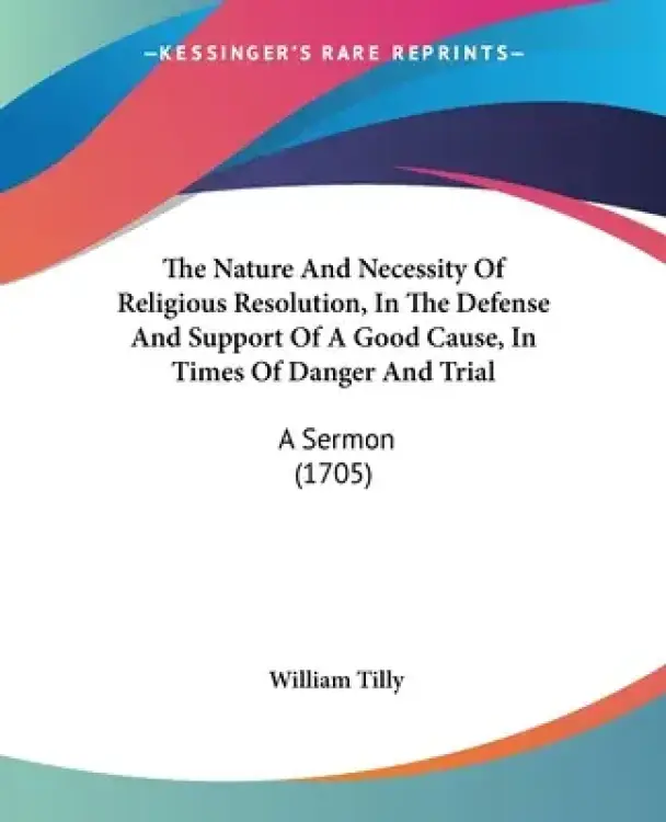 The Nature And Necessity Of Religious Resolution, In The Defense And Support Of A Good Cause, In Times Of Danger And Trial: A Sermon (1705)