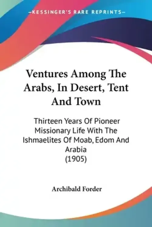 Ventures Among The Arabs, In Desert, Tent And Town: Thirteen Years Of Pioneer Missionary Life With The Ishmaelites Of Moab, Edom And Arabia (1905)