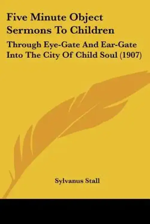 Five Minute Object Sermons To Children: Through Eye-Gate And Ear-Gate Into The City Of Child Soul (1907)
