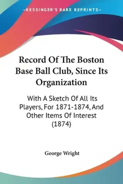 Record Of The Boston Base Ball Club, Since Its Organization: With A Sketch Of All Its Players, For 1871-1874, And Other Items Of Interest (1874)